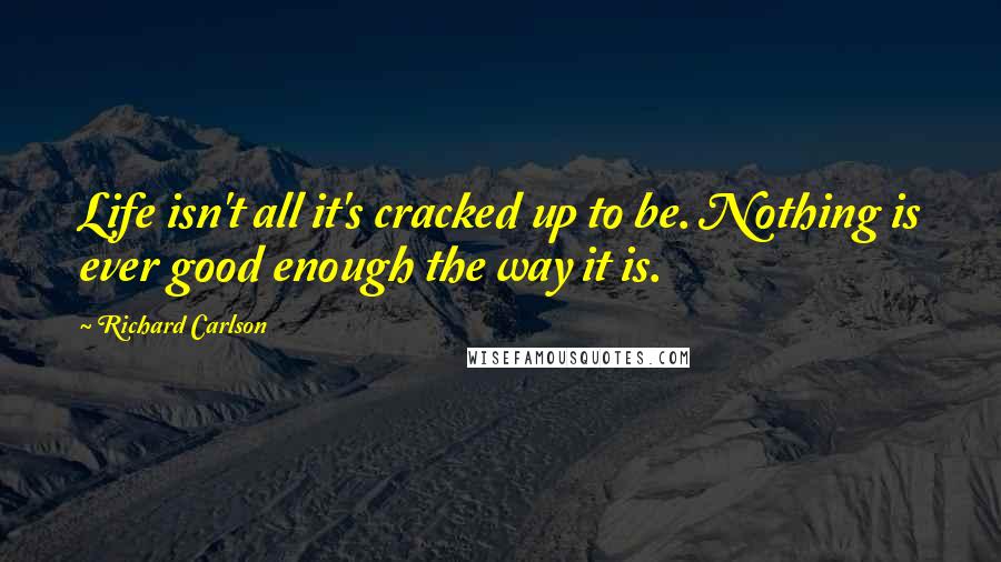 Richard Carlson Quotes: Life isn't all it's cracked up to be. Nothing is ever good enough the way it is.