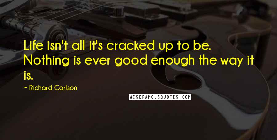 Richard Carlson Quotes: Life isn't all it's cracked up to be. Nothing is ever good enough the way it is.