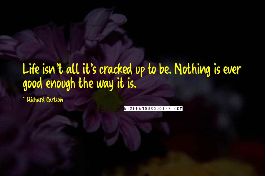 Richard Carlson Quotes: Life isn't all it's cracked up to be. Nothing is ever good enough the way it is.