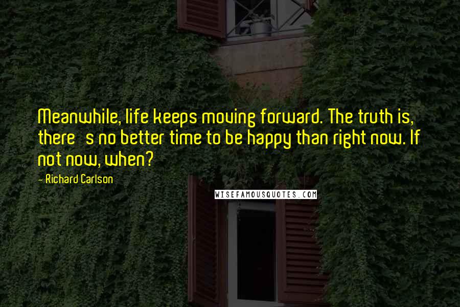 Richard Carlson Quotes: Meanwhile, life keeps moving forward. The truth is, there's no better time to be happy than right now. If not now, when?