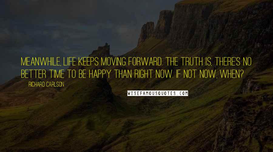 Richard Carlson Quotes: Meanwhile, life keeps moving forward. The truth is, there's no better time to be happy than right now. If not now, when?