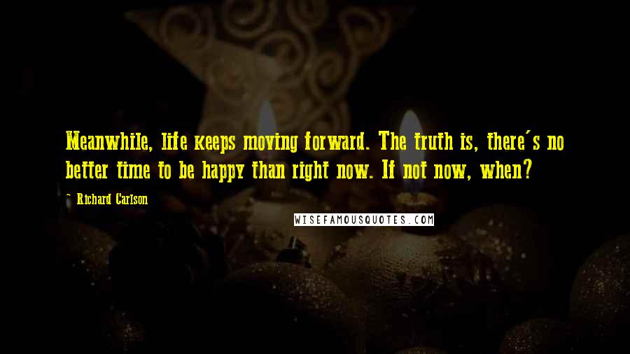 Richard Carlson Quotes: Meanwhile, life keeps moving forward. The truth is, there's no better time to be happy than right now. If not now, when?