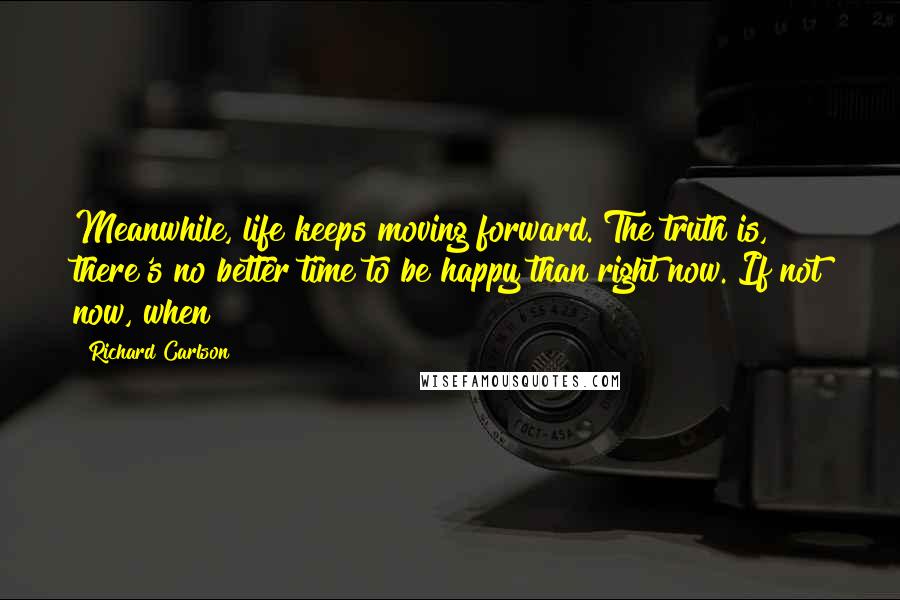 Richard Carlson Quotes: Meanwhile, life keeps moving forward. The truth is, there's no better time to be happy than right now. If not now, when?