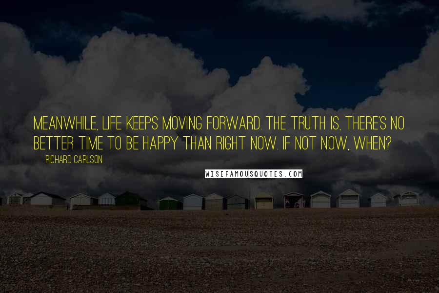 Richard Carlson Quotes: Meanwhile, life keeps moving forward. The truth is, there's no better time to be happy than right now. If not now, when?