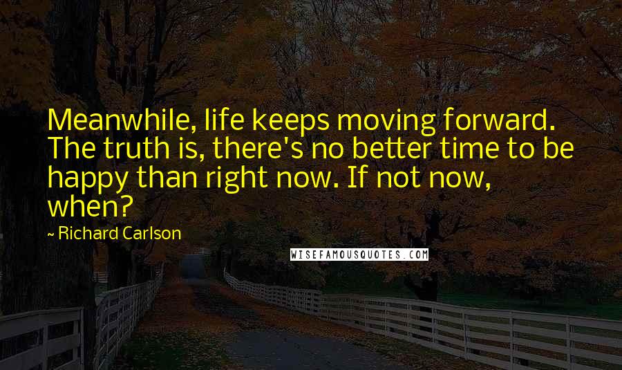 Richard Carlson Quotes: Meanwhile, life keeps moving forward. The truth is, there's no better time to be happy than right now. If not now, when?