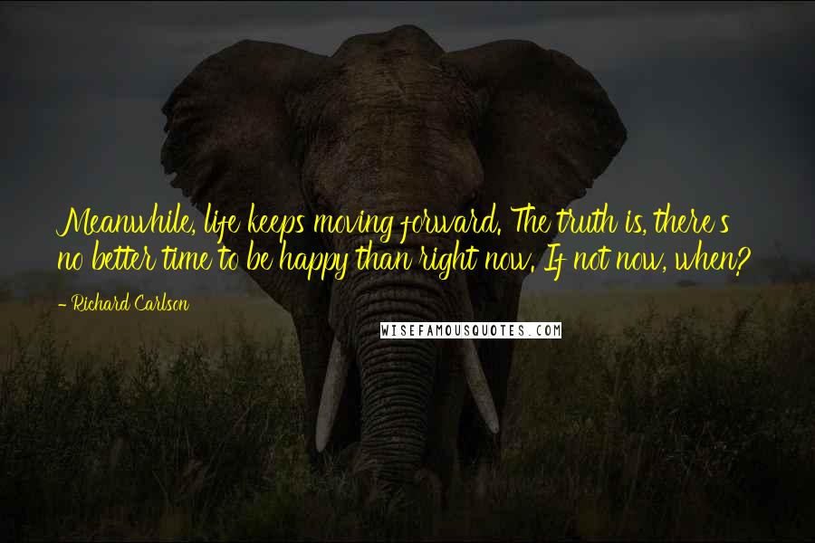 Richard Carlson Quotes: Meanwhile, life keeps moving forward. The truth is, there's no better time to be happy than right now. If not now, when?