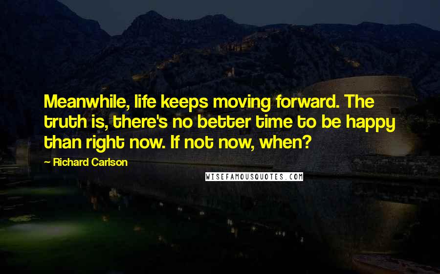 Richard Carlson Quotes: Meanwhile, life keeps moving forward. The truth is, there's no better time to be happy than right now. If not now, when?