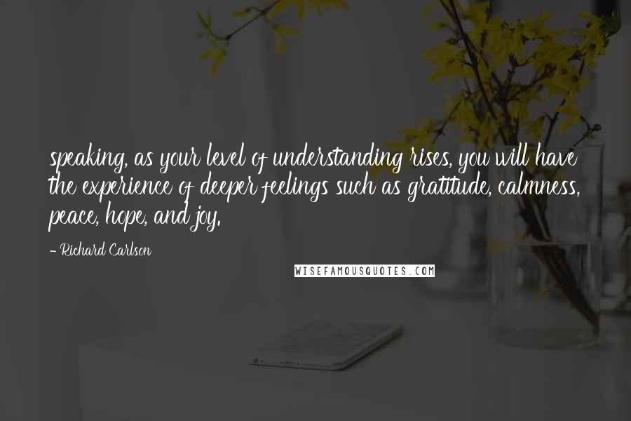 Richard Carlson Quotes: speaking, as your level of understanding rises, you will have the experience of deeper feelings such as gratitude, calmness, peace, hope, and joy.