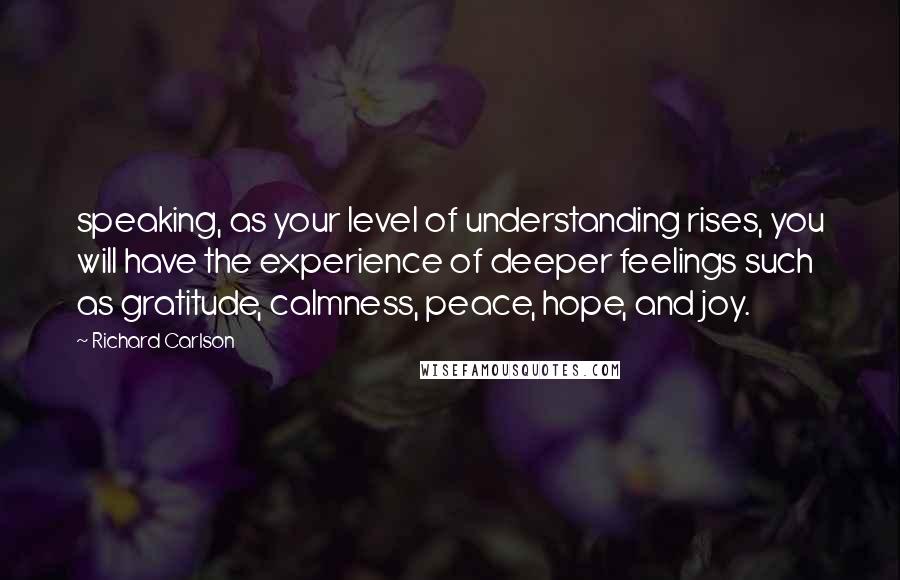 Richard Carlson Quotes: speaking, as your level of understanding rises, you will have the experience of deeper feelings such as gratitude, calmness, peace, hope, and joy.