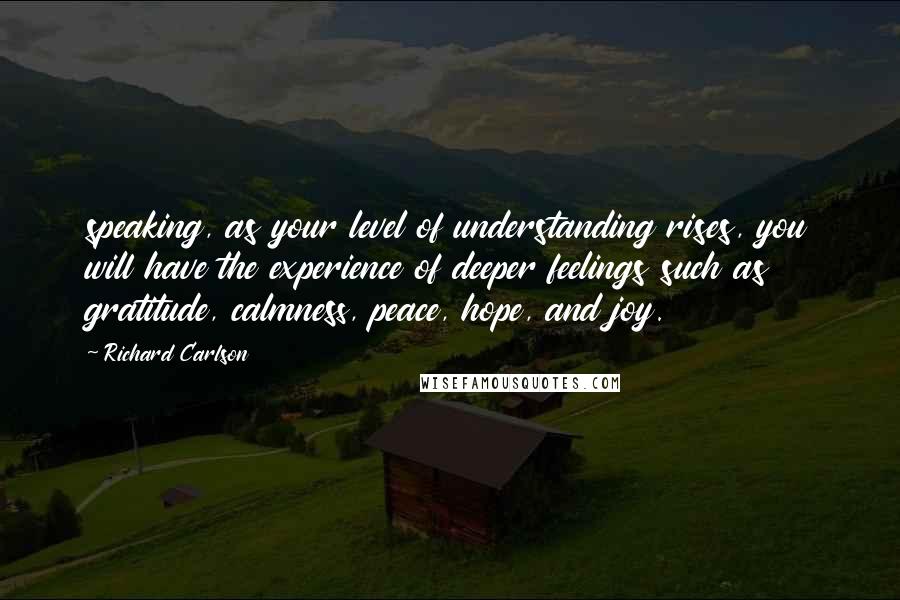 Richard Carlson Quotes: speaking, as your level of understanding rises, you will have the experience of deeper feelings such as gratitude, calmness, peace, hope, and joy.