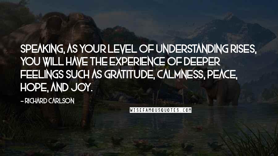 Richard Carlson Quotes: speaking, as your level of understanding rises, you will have the experience of deeper feelings such as gratitude, calmness, peace, hope, and joy.