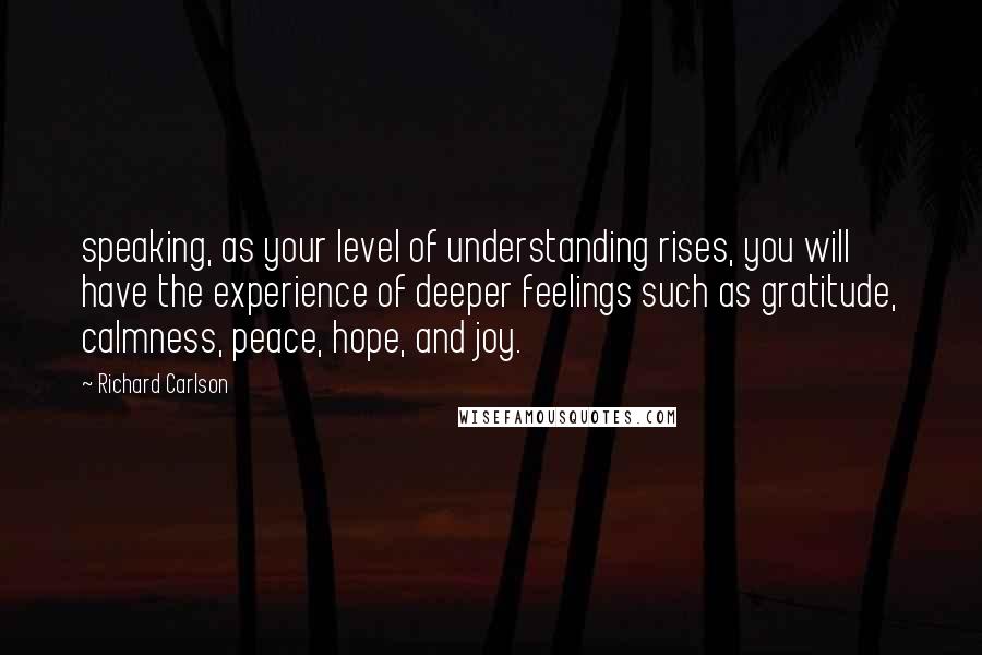 Richard Carlson Quotes: speaking, as your level of understanding rises, you will have the experience of deeper feelings such as gratitude, calmness, peace, hope, and joy.