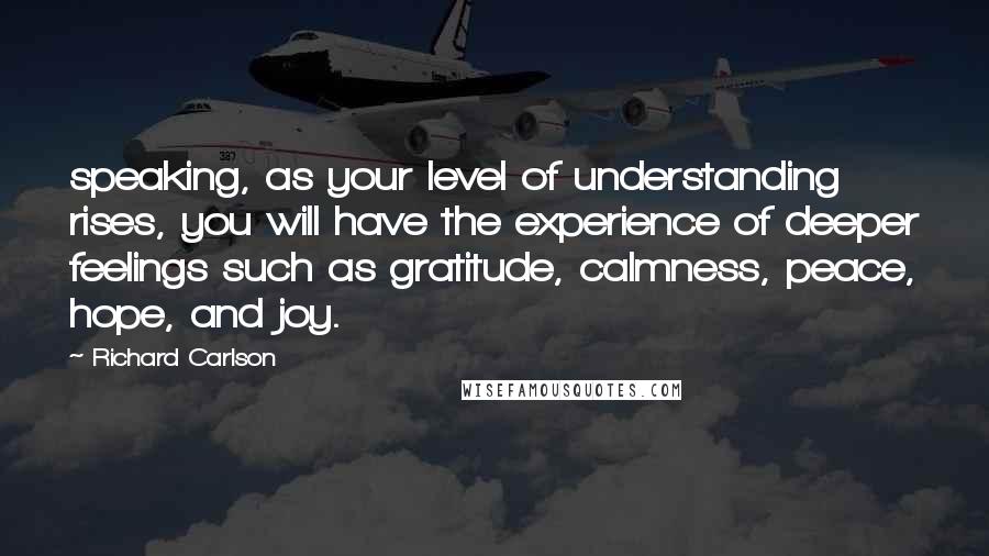 Richard Carlson Quotes: speaking, as your level of understanding rises, you will have the experience of deeper feelings such as gratitude, calmness, peace, hope, and joy.