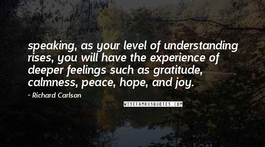 Richard Carlson Quotes: speaking, as your level of understanding rises, you will have the experience of deeper feelings such as gratitude, calmness, peace, hope, and joy.