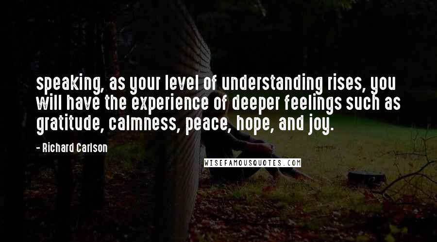 Richard Carlson Quotes: speaking, as your level of understanding rises, you will have the experience of deeper feelings such as gratitude, calmness, peace, hope, and joy.