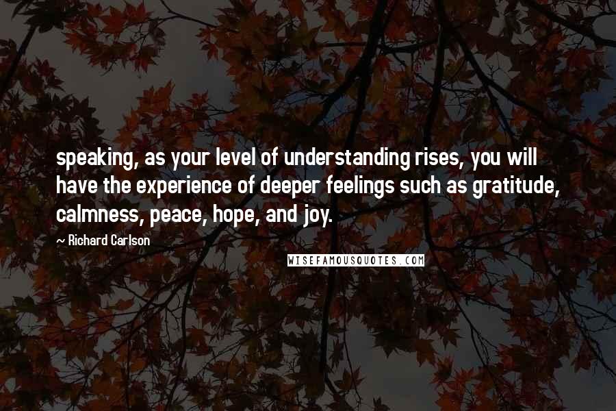 Richard Carlson Quotes: speaking, as your level of understanding rises, you will have the experience of deeper feelings such as gratitude, calmness, peace, hope, and joy.