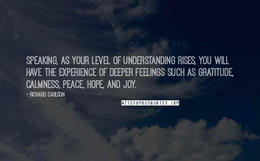 Richard Carlson Quotes: speaking, as your level of understanding rises, you will have the experience of deeper feelings such as gratitude, calmness, peace, hope, and joy.