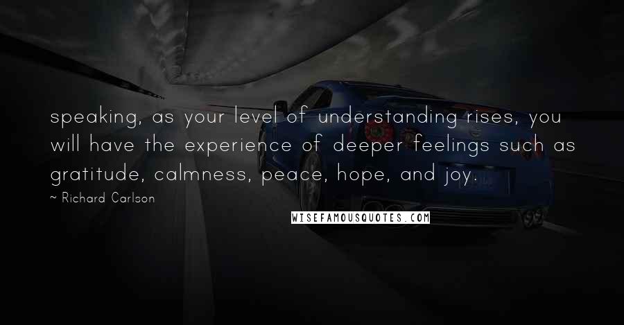 Richard Carlson Quotes: speaking, as your level of understanding rises, you will have the experience of deeper feelings such as gratitude, calmness, peace, hope, and joy.