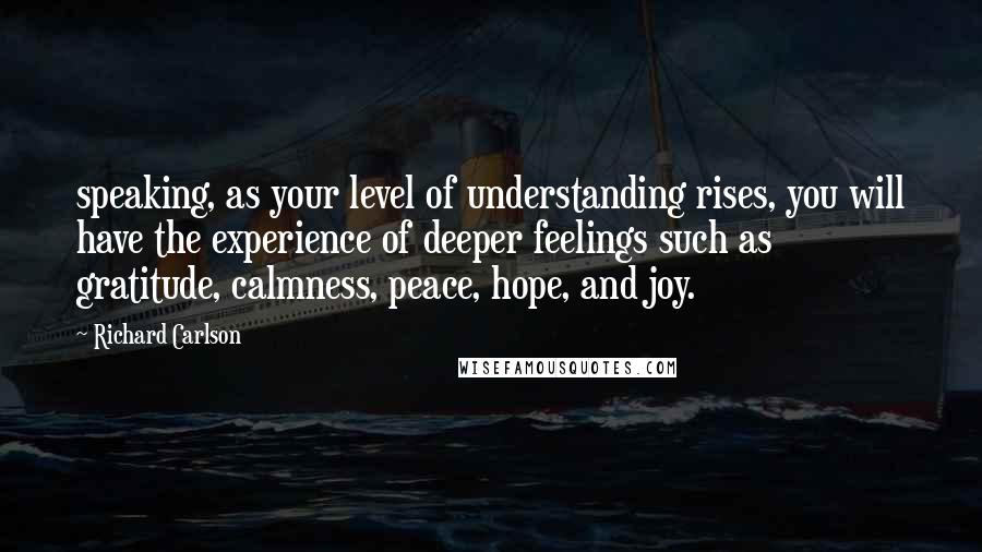 Richard Carlson Quotes: speaking, as your level of understanding rises, you will have the experience of deeper feelings such as gratitude, calmness, peace, hope, and joy.