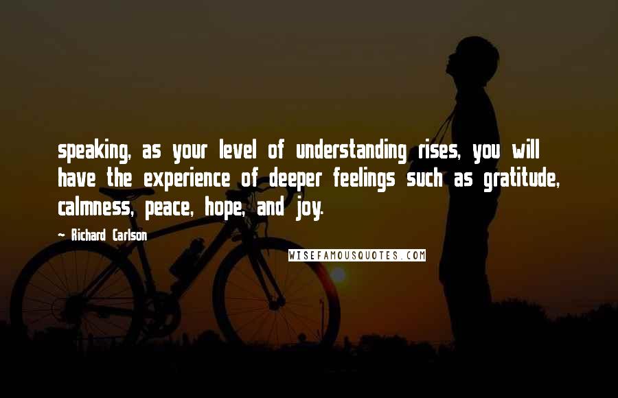 Richard Carlson Quotes: speaking, as your level of understanding rises, you will have the experience of deeper feelings such as gratitude, calmness, peace, hope, and joy.