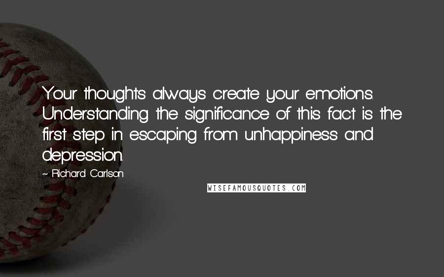 Richard Carlson Quotes: Your thoughts always create your emotions. Understanding the significance of this fact is the first step in escaping from unhappiness and depression.