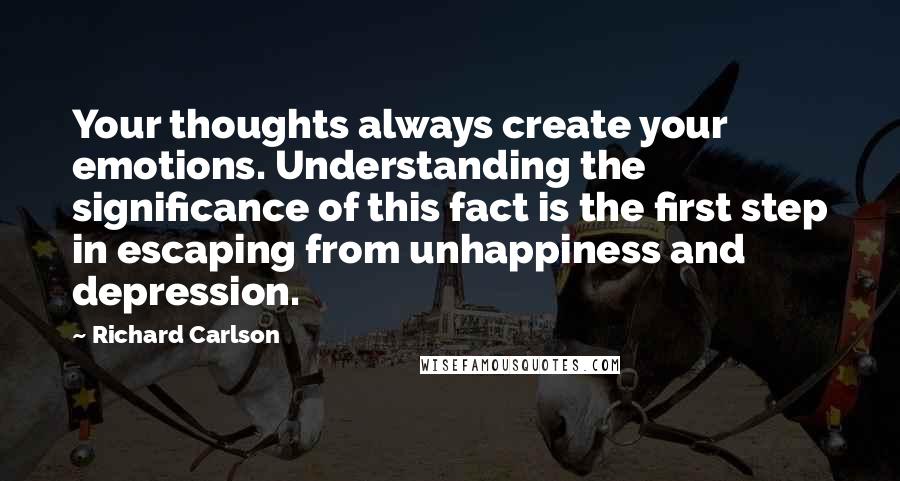 Richard Carlson Quotes: Your thoughts always create your emotions. Understanding the significance of this fact is the first step in escaping from unhappiness and depression.