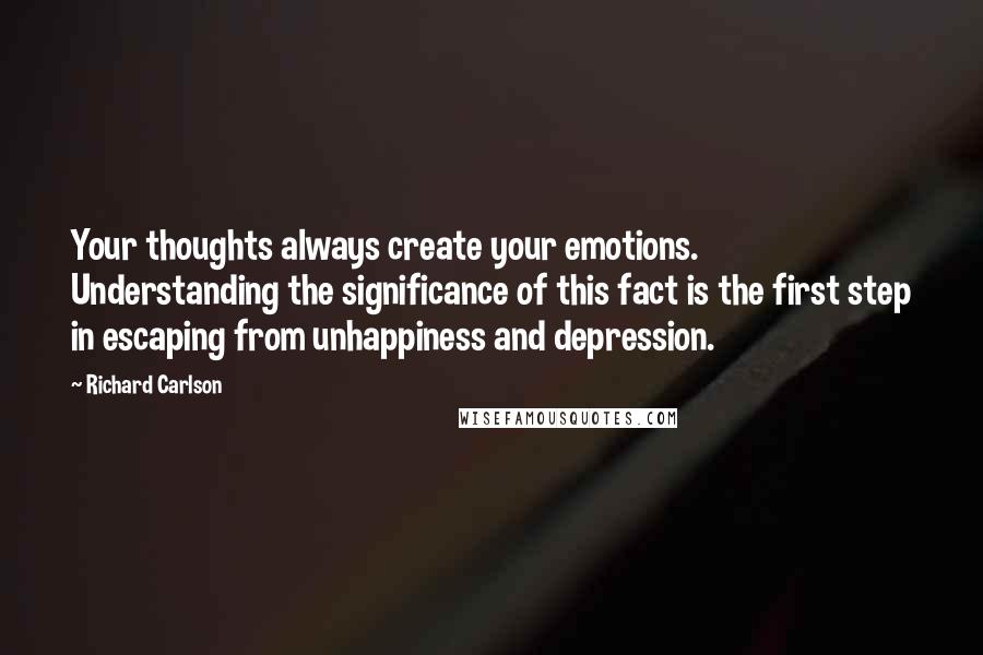 Richard Carlson Quotes: Your thoughts always create your emotions. Understanding the significance of this fact is the first step in escaping from unhappiness and depression.