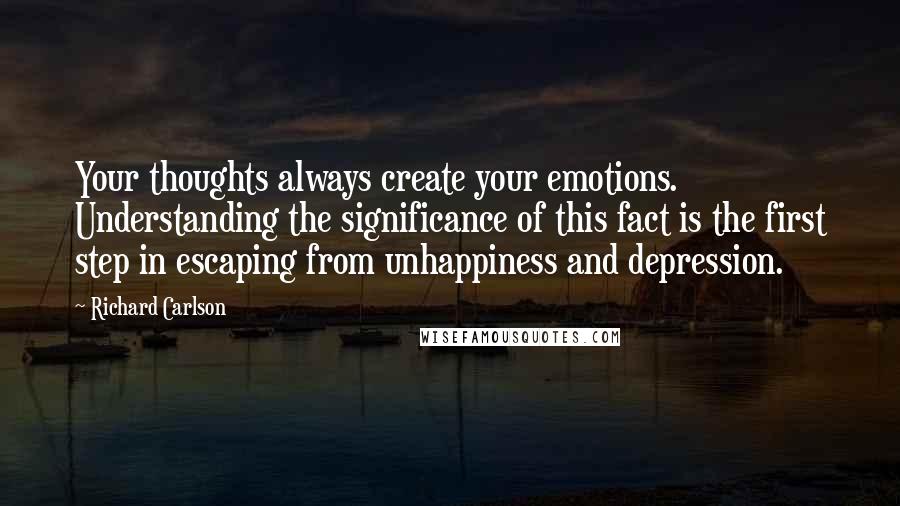 Richard Carlson Quotes: Your thoughts always create your emotions. Understanding the significance of this fact is the first step in escaping from unhappiness and depression.