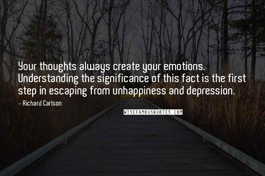 Richard Carlson Quotes: Your thoughts always create your emotions. Understanding the significance of this fact is the first step in escaping from unhappiness and depression.