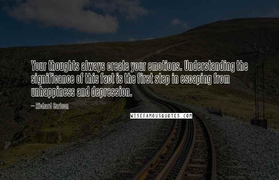 Richard Carlson Quotes: Your thoughts always create your emotions. Understanding the significance of this fact is the first step in escaping from unhappiness and depression.