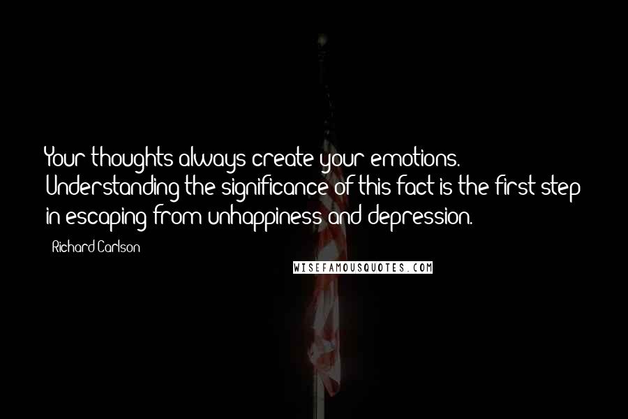 Richard Carlson Quotes: Your thoughts always create your emotions. Understanding the significance of this fact is the first step in escaping from unhappiness and depression.