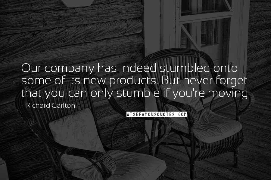 Richard Carlton Quotes: Our company has indeed stumbled onto some of its new products. But never forget that you can only stumble if you're moving.