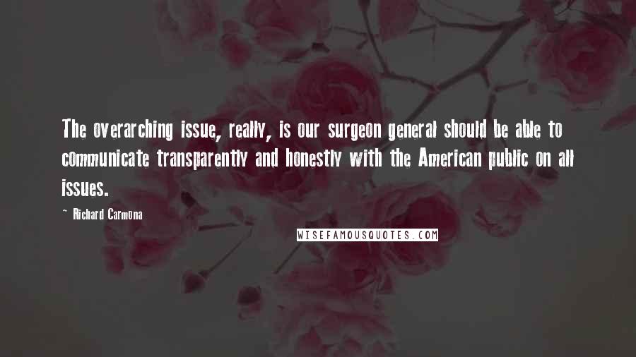 Richard Carmona Quotes: The overarching issue, really, is our surgeon general should be able to communicate transparently and honestly with the American public on all issues.