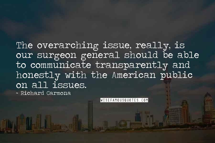 Richard Carmona Quotes: The overarching issue, really, is our surgeon general should be able to communicate transparently and honestly with the American public on all issues.