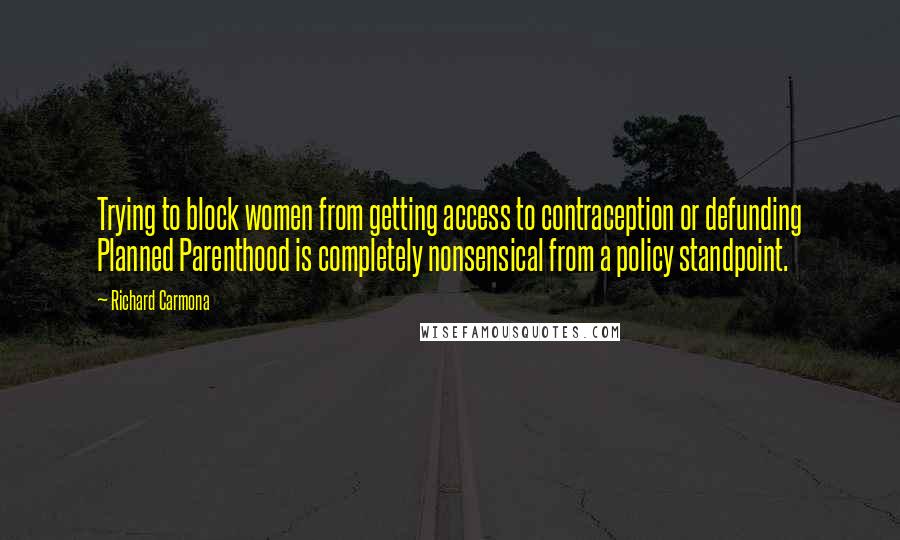 Richard Carmona Quotes: Trying to block women from getting access to contraception or defunding Planned Parenthood is completely nonsensical from a policy standpoint.