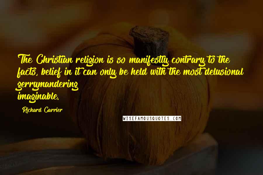Richard Carrier Quotes: The Christian religion is so manifestly contrary to the facts, belief in it can only be held with the most delusional gerrymandering imaginable.