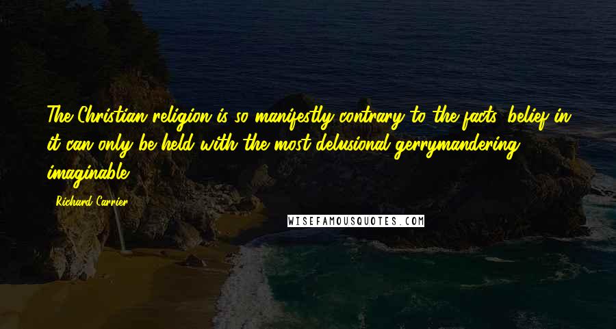 Richard Carrier Quotes: The Christian religion is so manifestly contrary to the facts, belief in it can only be held with the most delusional gerrymandering imaginable.