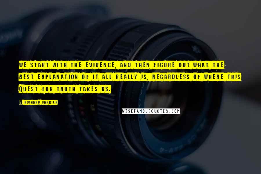 Richard Carrier Quotes: We start with the evidence, and then figure out what the best explanation of it all really is, regardless of where this quest for truth takes us.