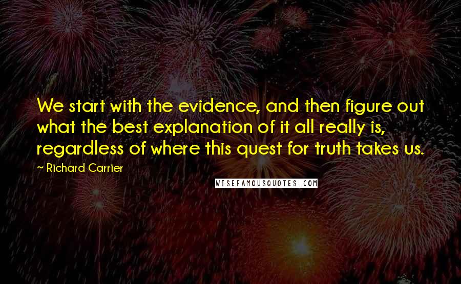 Richard Carrier Quotes: We start with the evidence, and then figure out what the best explanation of it all really is, regardless of where this quest for truth takes us.