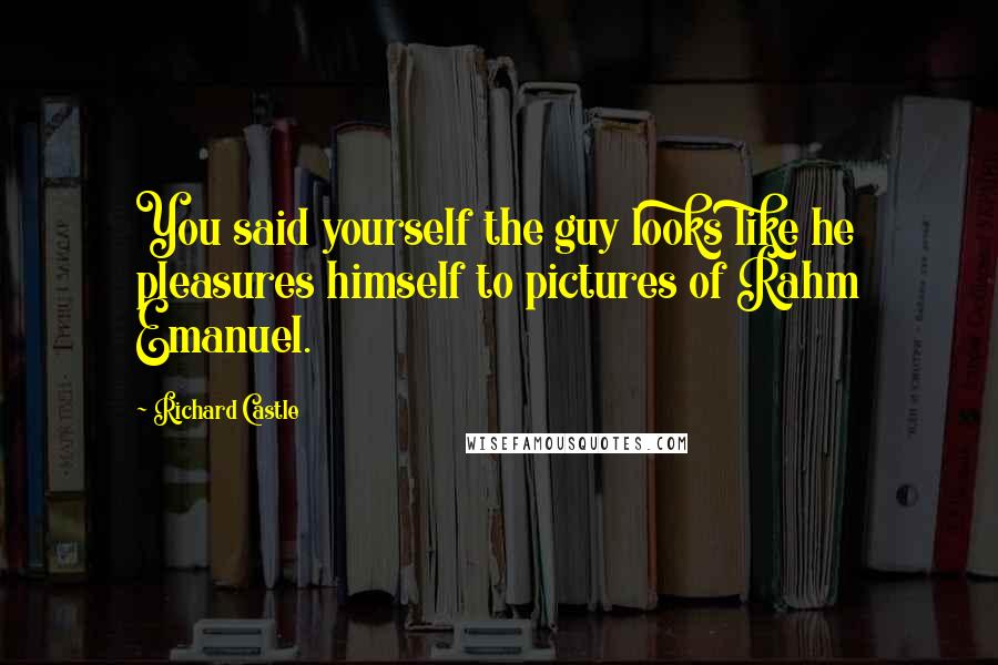Richard Castle Quotes: You said yourself the guy looks like he pleasures himself to pictures of Rahm Emanuel.