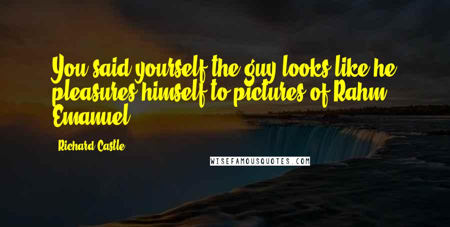 Richard Castle Quotes: You said yourself the guy looks like he pleasures himself to pictures of Rahm Emanuel.