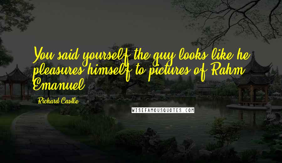 Richard Castle Quotes: You said yourself the guy looks like he pleasures himself to pictures of Rahm Emanuel.