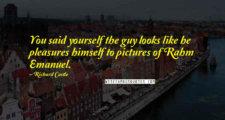 Richard Castle Quotes: You said yourself the guy looks like he pleasures himself to pictures of Rahm Emanuel.