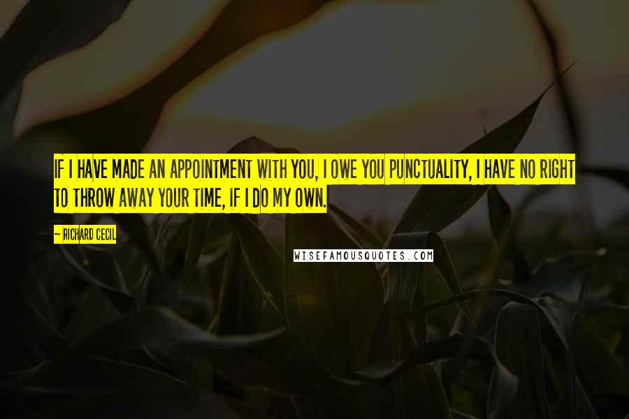 Richard Cecil Quotes: If I have made an appointment with you, I owe you punctuality, I have no right to throw away your time, if I do my own.