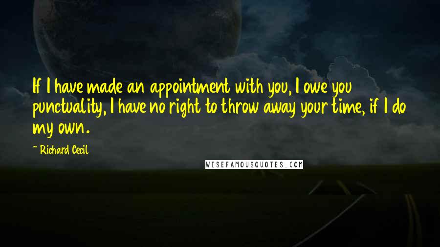 Richard Cecil Quotes: If I have made an appointment with you, I owe you punctuality, I have no right to throw away your time, if I do my own.