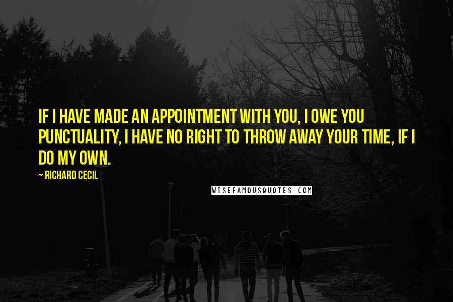 Richard Cecil Quotes: If I have made an appointment with you, I owe you punctuality, I have no right to throw away your time, if I do my own.