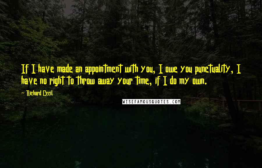 Richard Cecil Quotes: If I have made an appointment with you, I owe you punctuality, I have no right to throw away your time, if I do my own.