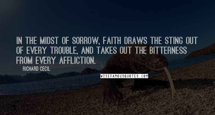 Richard Cecil Quotes: In the midst of sorrow, faith draws the sting out of every trouble, and takes out the bitterness from every affliction.