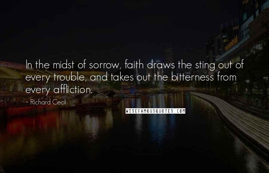 Richard Cecil Quotes: In the midst of sorrow, faith draws the sting out of every trouble, and takes out the bitterness from every affliction.