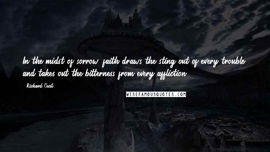 Richard Cecil Quotes: In the midst of sorrow, faith draws the sting out of every trouble, and takes out the bitterness from every affliction.